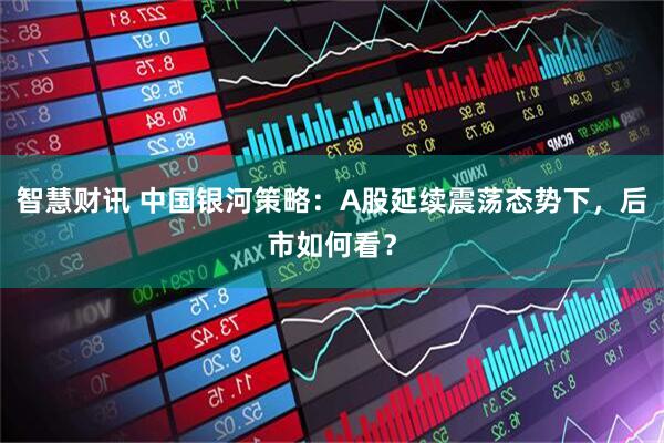 智慧财讯 中国银河策略：A股延续震荡态势下，后市如何看？