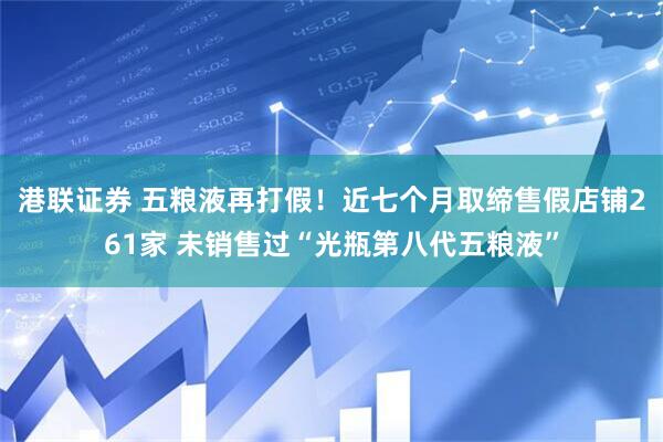 港联证券 五粮液再打假！近七个月取缔售假店铺261家 未销售过“光瓶第八代五粮液”
