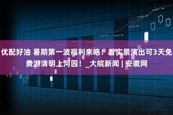 优配好油 暑期第一波福利来咯！看实景演出可3天免费游清明上河园！_大皖新闻 | 安徽网