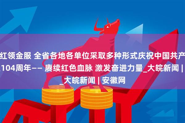 红领金服 全省各地各单位采取多种形式庆祝中国共产党成立104周年—— 赓续红色血脉 激发奋进力量_大皖新闻 | 安徽网