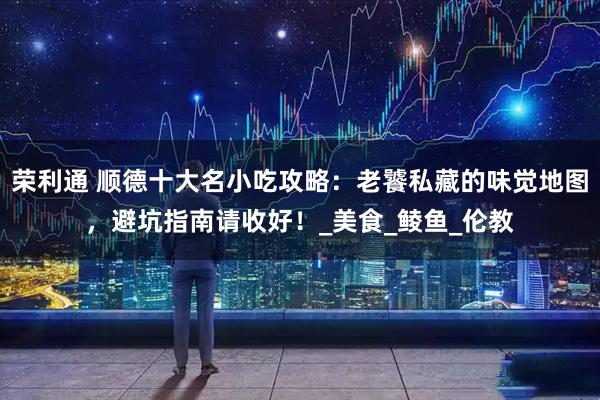 荣利通 顺德十大名小吃攻略：老饕私藏的味觉地图，避坑指南请收好！_美食_鲮鱼_伦教