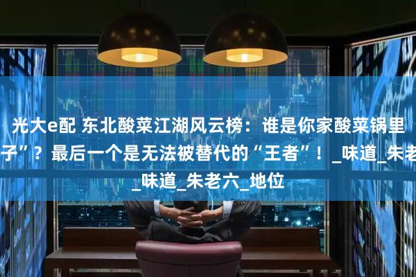 光大e配 东北酸菜江湖风云榜：谁是你家酸菜锅里的“扛把子”？最后一个是无法被替代的“王者”！_味道_朱老六_地位