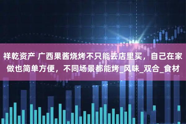祥乾资产 广西果酱烧烤不只能去店里买，自己在家做也简单方便，不同场景都能烤_风味_双合_食材