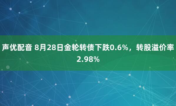 声优配音 8月28日金轮转债下跌0.6%，转股溢价率2.98%