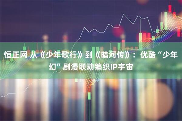 恒正网 从《少年歌行》到《暗河传》：优酷“少年幻”剧漫联动编织IP宇宙