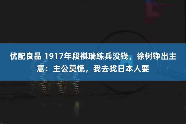 优配良品 1917年段祺瑞练兵没钱，徐树铮出主意：主公莫慌，我去找日本人要