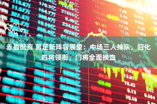 赤盈配资 男足新阵容展望：中场三人掉队，归化四将领衔，门将全面换血