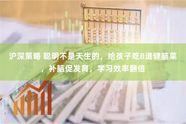 沪深策略 聪明不是天生的，给孩子吃8道健脑菜，补脑促发育，学习效率翻倍