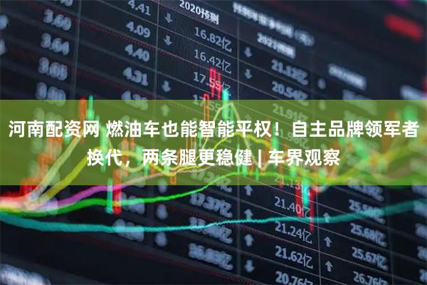 河南配资网 燃油车也能智能平权！自主品牌领军者换代，两条腿更稳健 | 车界观察
