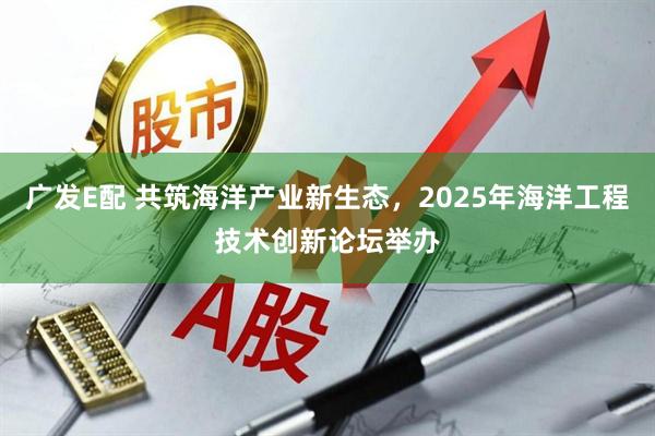 广发E配 共筑海洋产业新生态，2025年海洋工程技术创新论坛举办