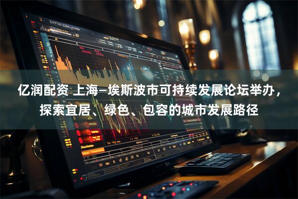 亿润配资 上海—埃斯波市可持续发展论坛举办，探索宜居、绿色、包容的城市发展路径