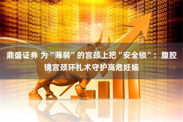 鼎盛证券 为“薄弱”的宫颈上把“安全锁”：腹腔镜宫颈环扎术守护高危妊娠