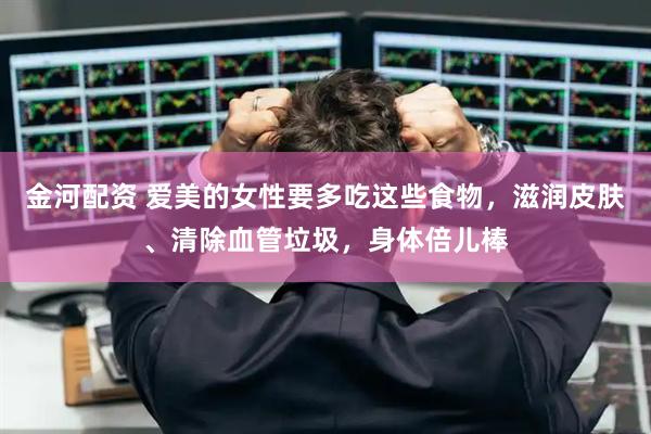 金河配资 爱美的女性要多吃这些食物，滋润皮肤、清除血管垃圾，身体倍儿棒