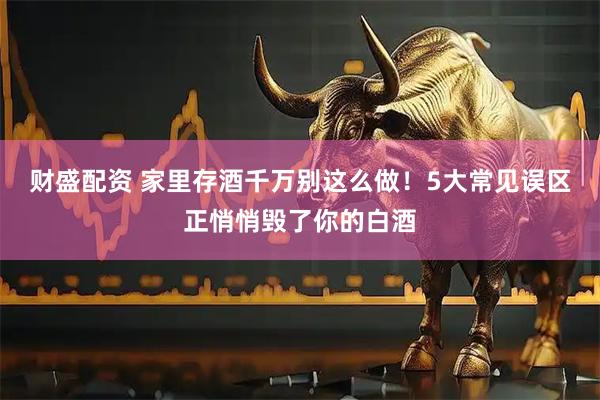 财盛配资 家里存酒千万别这么做！5大常见误区正悄悄毁了你的白酒