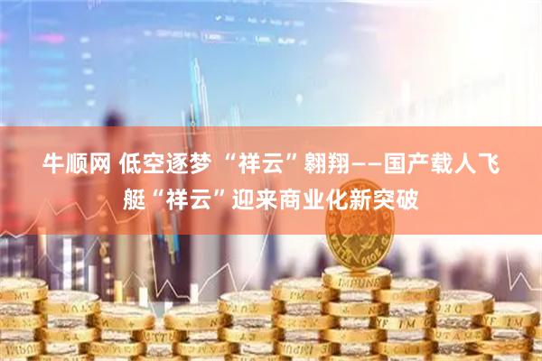 牛顺网 低空逐梦 “祥云”翱翔——国产载人飞艇“祥云”迎来商业化新突破