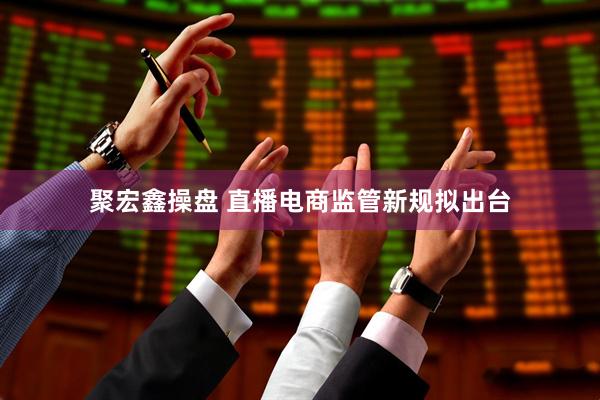聚宏鑫操盘 直播电商监管新规拟出台
