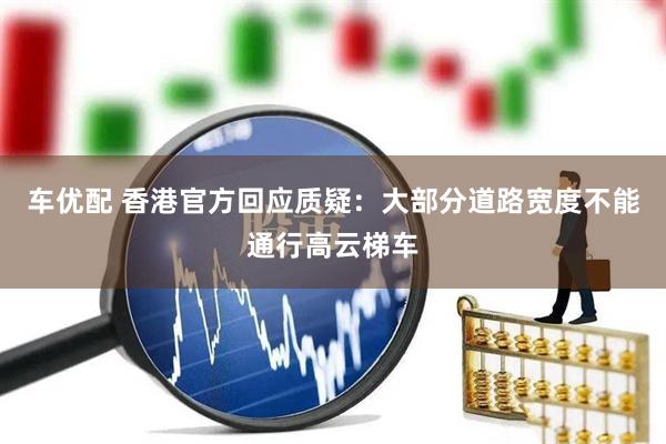 车优配 香港官方回应质疑：大部分道路宽度不能通行高云梯车
