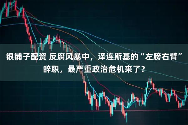 银铺子配资 反腐风暴中，泽连斯基的“左膀右臂”辞职，最严重政治危机来了？
