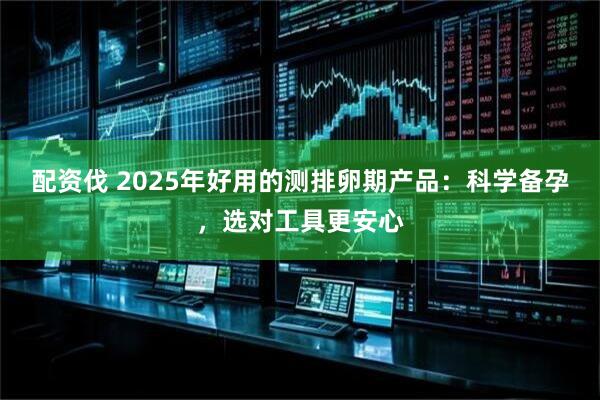 配资伐 2025年好用的测排卵期产品：科学备孕，选对工具更安心