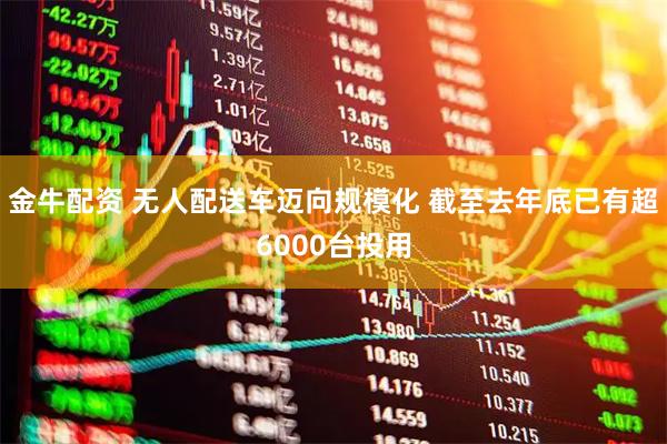 金牛配资 无人配送车迈向规模化 截至去年底已有超6000台投用