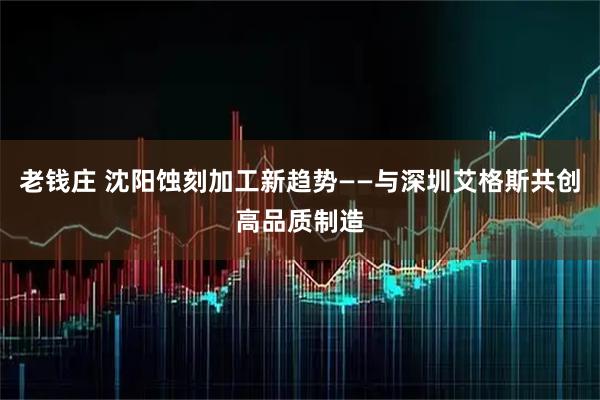老钱庄 沈阳蚀刻加工新趋势——与深圳艾格斯共创高品质制造