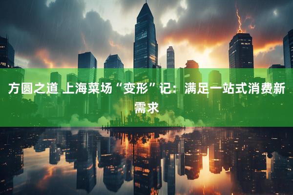 方圆之道 上海菜场“变形”记：满足一站式消费新需求