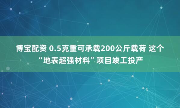 博宝配资 0.5克重可承载200公斤载荷 这个“地表超强材料”项目竣工投产