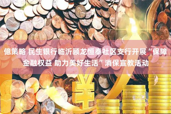 億策略 民生银行临沂颐龙恒泰社区支行开展“保障金融权益 助力美好生活”消保宣教活动