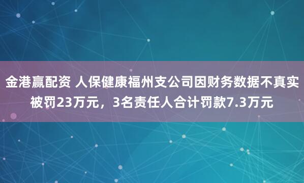 金港赢配资 人保健康福州支公司因财务数据不真实被罚23万元，3名责任人合计罚款7.3万元