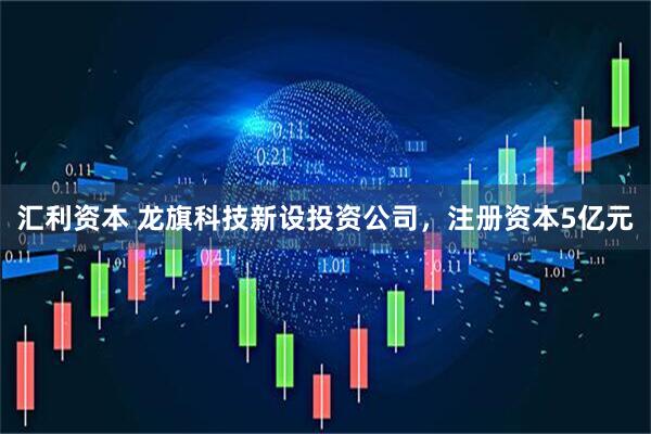 汇利资本 龙旗科技新设投资公司，注册资本5亿元