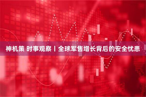 神机策 时事观察丨全球军售增长背后的安全忧患