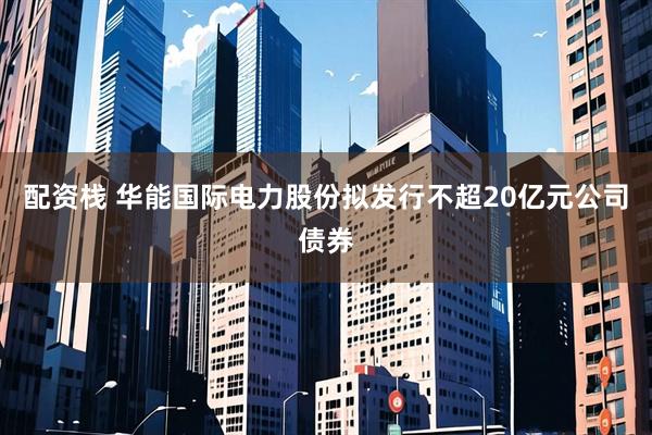 配资栈 华能国际电力股份拟发行不超20亿元公司债券