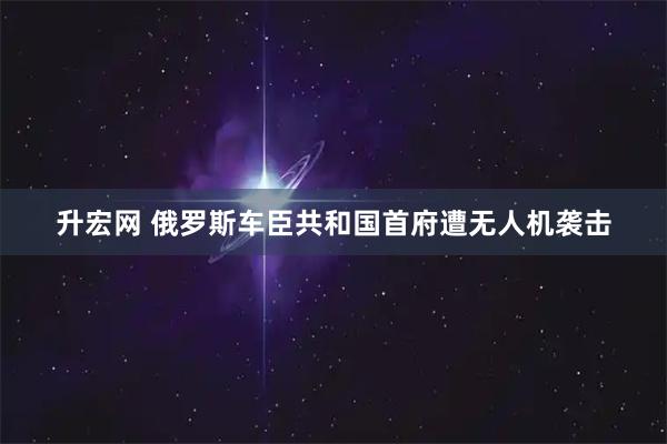 升宏网 俄罗斯车臣共和国首府遭无人机袭击