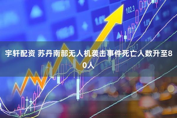 宇轩配资 苏丹南部无人机袭击事件死亡人数升至80人