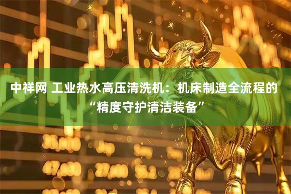 中祥网 工业热水高压清洗机：机床制造全流程的 “精度守护清洁装备”
