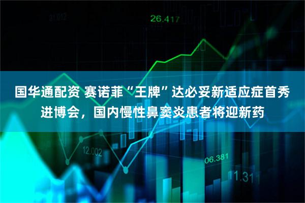国华通配资 赛诺菲“王牌”达必妥新适应症首秀进博会，国内慢性鼻窦炎患者将迎新药