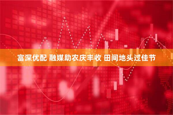 富深优配 融媒助农庆丰收 田间地头过佳节