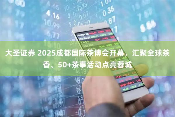 大圣证券 2025成都国际茶博会开幕，汇聚全球茶香、50+茶事活动点亮蓉城
