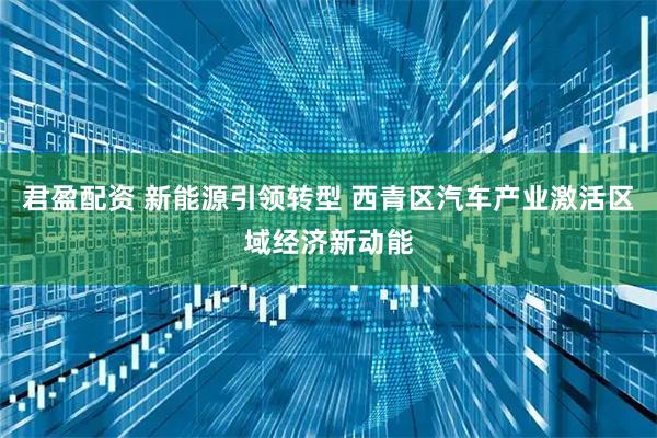 君盈配资 新能源引领转型 西青区汽车产业激活区域经济新动能