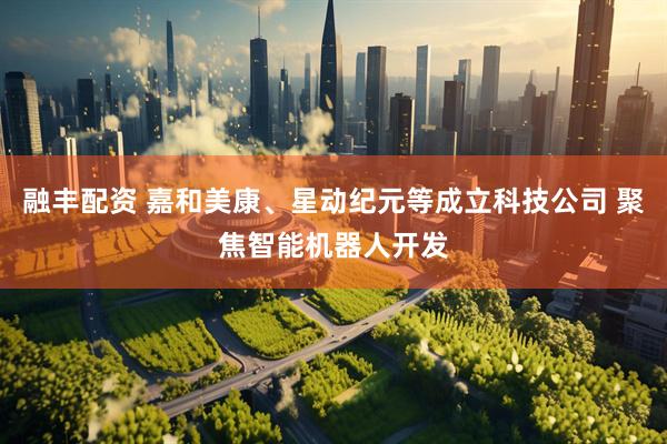 融丰配资 嘉和美康、星动纪元等成立科技公司 聚焦智能机器人开发