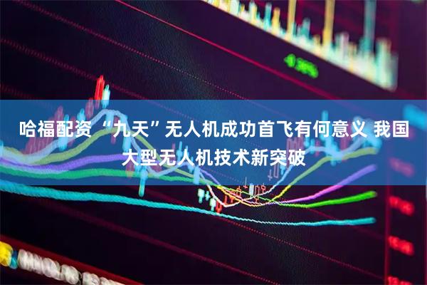 哈福配资 “九天”无人机成功首飞有何意义 我国大型无人机技术新突破