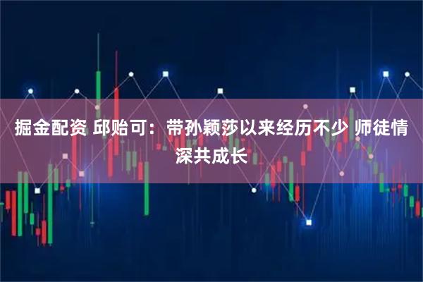 掘金配资 邱贻可:带孙颖莎以来经历不少 师徒情深共成长