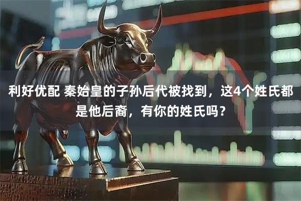利好优配 秦始皇的子孙后代被找到，这4个姓氏都是他后裔，有你的姓氏吗？