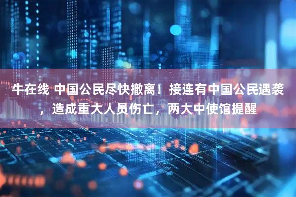 牛在线 中国公民尽快撤离！接连有中国公民遇袭，造成重大人员伤亡，两大中使馆提醒