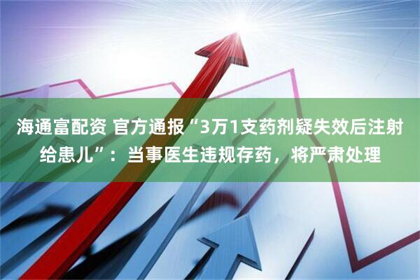 海通富配资 官方通报“3万1支药剂疑失效后注射给患儿”：当事医生违规存药，将严肃处理