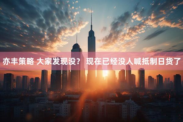 亦丰策略 大家发现没？ 现在已经没人喊抵制日货了