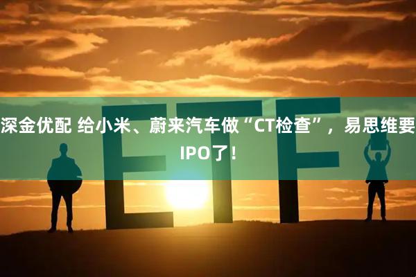 深金优配 给小米、蔚来汽车做“CT检查”，易思维要IPO了！