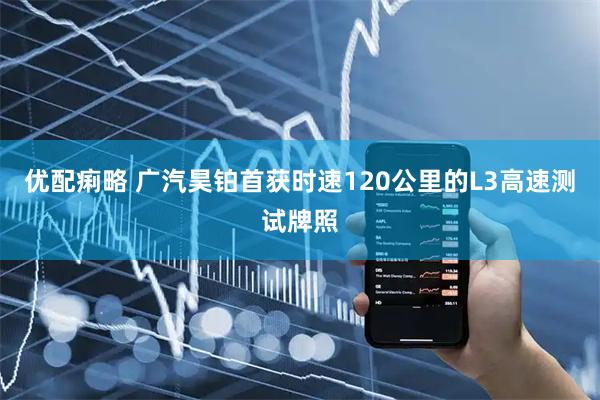 优配痢略 广汽昊铂首获时速120公里的L3高速测试牌照