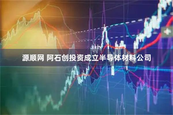 源顺网 阿石创投资成立半导体材料公司