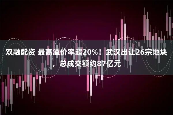 双融配资 最高溢价率超20%！武汉出让26宗地块，总成交额约87亿元